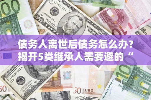 北京债务人离世后债务怎么办？揭开5类继承人需要避的“坑”