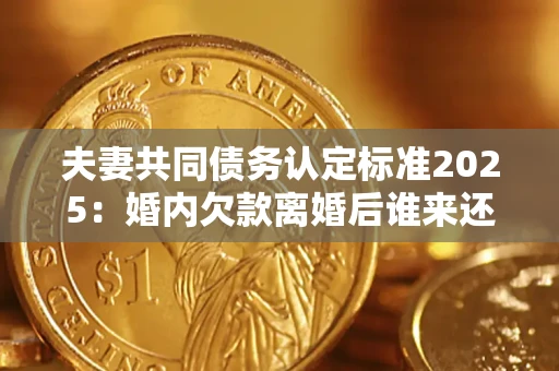 北京夫妻共同债务认定标准2025：婚内欠款离婚后谁来还？