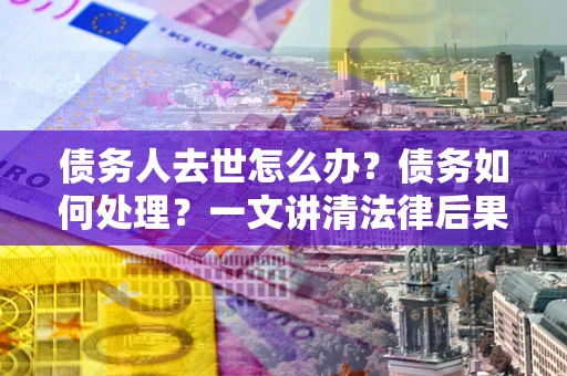 北京债务人去世怎么办？债务如何处理？一文讲清法律后果