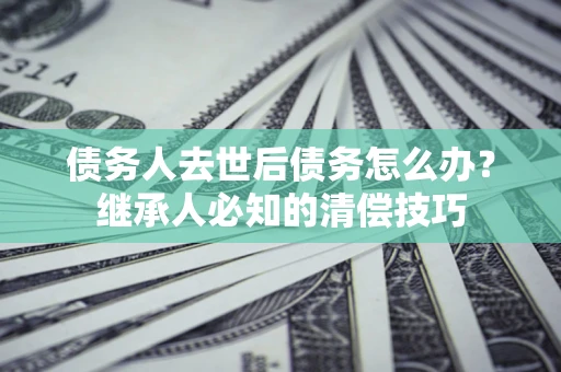 北京债务人去世后债务怎么办？继承人必知的清偿技巧